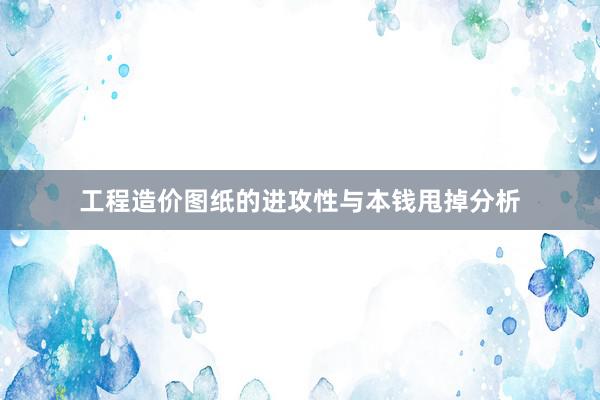 工程造价图纸的进攻性与本钱甩掉分析