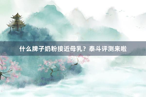 什么牌子奶粉接近母乳？泰斗评测来啦